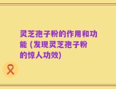 灵芝孢子粉的作用和功能 (发现灵芝孢子粉的惊人功效)