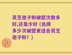 灵芝孢子粉破壁次数多好,还是少好 (选择多少次破壁更适合灵芝孢子粉？)