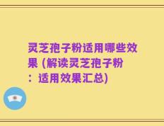 灵芝孢子粉适用哪些效果 (解读灵芝孢子粉：适用效果汇总)