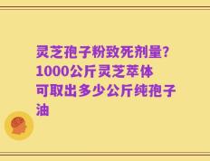 灵芝孢子粉致死剂量？1000公斤灵芝萃体可取出多少公斤纯孢子油