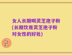 女人长期喝灵芝孢子粉(长期饮用灵芝孢子粉对女性的好处)