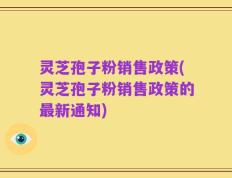 灵芝孢子粉销售政策(灵芝孢子粉销售政策的最新通知)