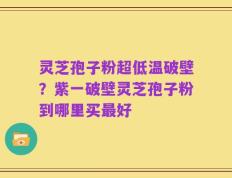 灵芝孢子粉超低温破壁？紫一破壁灵芝孢子粉到哪里买最好