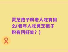 灵芝孢子粉老人吃有用么(老年人吃灵芝孢子粉有何好处？)