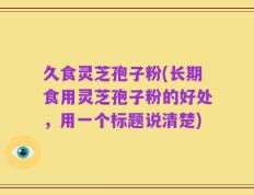 久食灵芝孢子粉(长期食用灵芝孢子粉的好处，用一个标题说清楚)