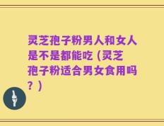 灵芝孢子粉男人和女人是不是都能吃 (灵芝孢子粉适合男女食用吗？)