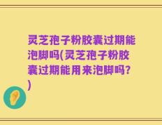 灵芝孢子粉胶囊过期能泡脚吗(灵芝孢子粉胶囊过期能用来泡脚吗？)