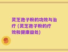 灵芝孢子粉的功效与治疗 (灵芝孢子粉的疗效和健康益处)