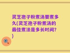 灵芝孢子粉煮汤要煮多久(灵芝孢子粉煮汤的最佳煮法是多长时间？)