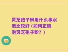 灵芝孢子粉用什么事水泡比较好 (如何正确泡灵芝孢子粉？)