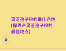 灵芝孢子粉的最佳产地(探寻产灵芝孢子粉的最佳地点)