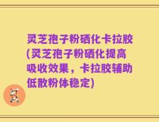 灵芝孢子粉硒化卡拉胶(灵芝孢子粉硒化提高吸收效果，卡拉胶辅助低散粉体稳定)