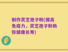 制作灵芝孢子粉(提高免疫力，灵芝孢子粉助你健康长寿)