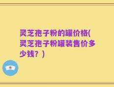 灵芝孢子粉的罐价格(灵芝孢子粉罐装售价多少钱？)