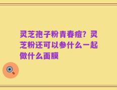 灵芝孢子粉青春痘？灵芝粉还可以参什么一起做什么面膜