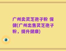 广州卖灵芝孢子粉 保健(广州出售灵芝孢子粉，提升健康)