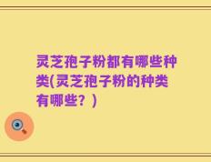 灵芝孢子粉都有哪些种类(灵芝孢子粉的种类有哪些？)