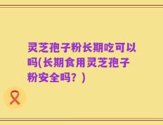 灵芝孢子粉长期吃可以吗(长期食用灵芝孢子粉安全吗？)