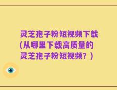 灵芝孢子粉短视频下载(从哪里下载高质量的灵芝孢子粉短视频？)