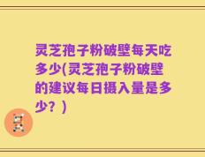 灵芝孢子粉破壁每天吃多少(灵芝孢子粉破壁的建议每日摄入量是多少？)