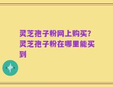 灵芝孢子粉网上购买？灵芝孢子粉在哪里能买到