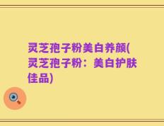 灵芝孢子粉美白养颜(灵芝孢子粉：美白护肤佳品)