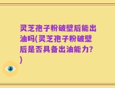 灵芝孢子粉破壁后能出油吗(灵芝孢子粉破壁后是否具备出油能力？)
