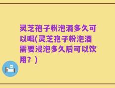 灵芝孢子粉泡酒多久可以喝(灵芝孢子粉泡酒需要浸泡多久后可以饮用？)