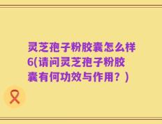 灵芝孢子粉胶囊怎么样6(请问灵芝孢子粉胶囊有何功效与作用？)