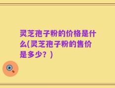 灵芝孢子粉的价格是什么(灵芝孢子粉的售价是多少？)