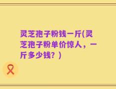 灵芝孢子粉钱一斤(灵芝孢子粉单价惊人，一斤多少钱？)