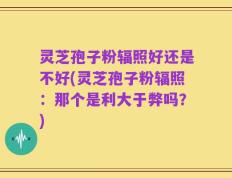 灵芝孢子粉辐照好还是不好(灵芝孢子粉辐照：那个是利大于弊吗？)