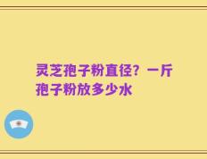 灵芝孢子粉直径？一斤孢子粉放多少水