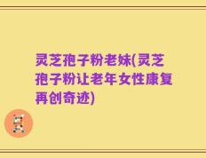 灵芝孢子粉老妹(灵芝孢子粉让老年女性康复再创奇迹)