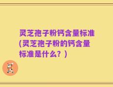 灵芝孢子粉钙含量标准(灵芝孢子粉的钙含量标准是什么？)