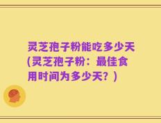 灵芝孢子粉能吃多少天(灵芝孢子粉：最佳食用时间为多少天？)