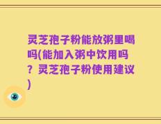 灵芝孢子粉能放粥里喝吗(能加入粥中饮用吗？灵芝孢子粉使用建议)