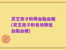 灵芝孢子粉降血脂血糖(灵芝孢子粉有效降低血脂血糖)