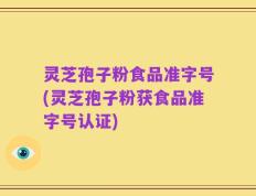 灵芝孢子粉食品准字号(灵芝孢子粉获食品准字号认证)