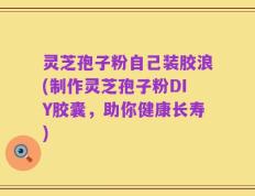 灵芝孢子粉自己装胶浪(制作灵芝孢子粉DIY胶囊，助你健康长寿)