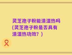灵芝孢子粉能清湿热吗(灵芝孢子粉是否具有清湿热功效？)