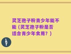 灵芝孢子粉青少年能不能 (灵芝孢子粉是否适合青少年食用？)