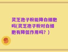 灵芝孢子粉能降白细胞吗(灵芝孢子粉对白细胞有降低作用吗？)