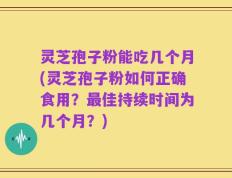 灵芝孢子粉能吃几个月(灵芝孢子粉如何正确食用？最佳持续时间为几个月？)