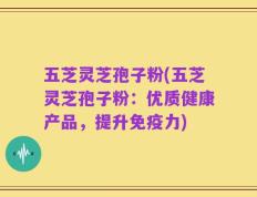 五芝灵芝孢子粉(五芝灵芝孢子粉：优质健康产品，提升免疫力)
