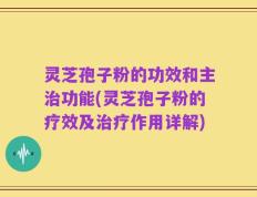 灵芝孢子粉的功效和主治功能(灵芝孢子粉的疗效及治疗作用详解)