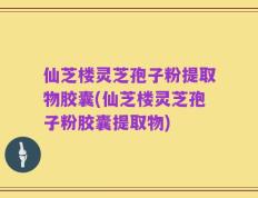 仙芝楼灵芝孢子粉提取物胶囊(仙芝楼灵芝孢子粉胶囊提取物)