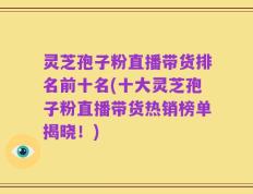 灵芝孢子粉直播带货排名前十名(十大灵芝孢子粉直播带货热销榜单揭晓！)