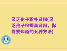 灵芝孢子粉补肾阳(灵芝孢子粉提高肾阳，你需要知道的五种方法)