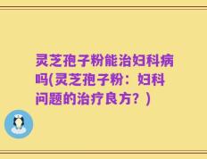 灵芝孢子粉能治妇科病吗(灵芝孢子粉：妇科问题的治疗良方？)